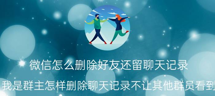 微信怎么删除好友还留聊天记录 我是群主怎样删除聊天记录不让其他群员看到？